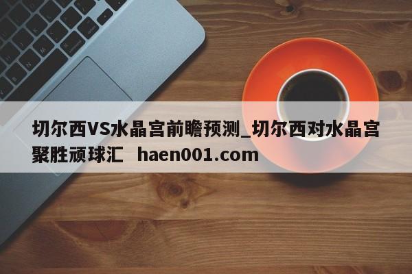 切尔西VS水晶宫前瞻预测_切尔西对水晶宫聚胜顽球汇  haen001.com